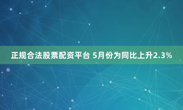 正规合法股票配资平台 5月份为同比上升2.3%