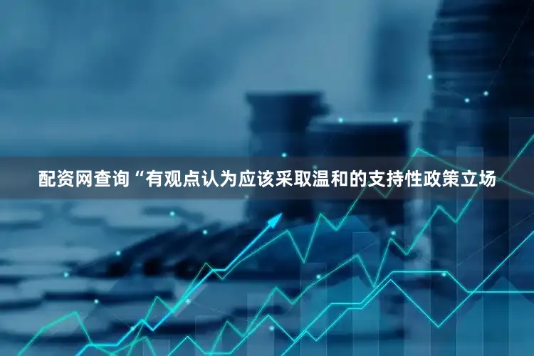 配资网查询“有观点认为应该采取温和的支持性政策立场