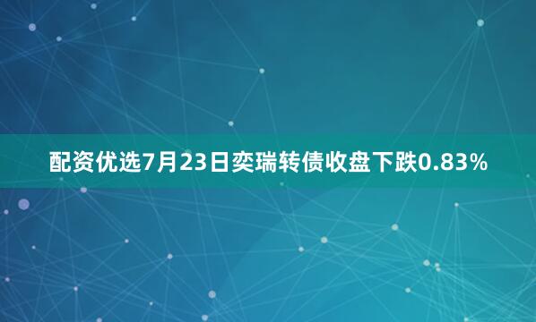 配资优选7月23日奕瑞转债收盘下跌0.83%