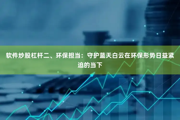 软件炒股杠杆二、环保担当：守护蓝天白云在环保形势日益紧迫的当下