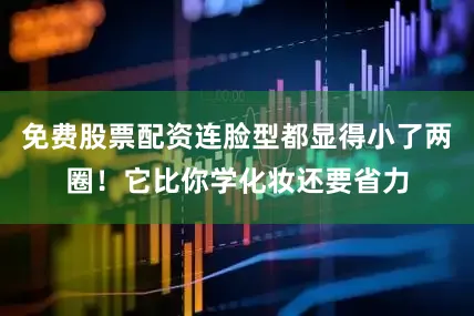 免费股票配资连脸型都显得小了两圈！它比你学化妆还要省力
