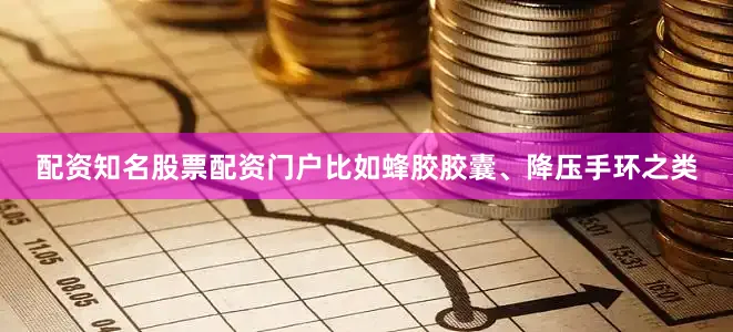 配资知名股票配资门户比如蜂胶胶囊、降压手环之类