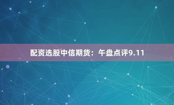 配资选股中信期货：午盘点评9.11