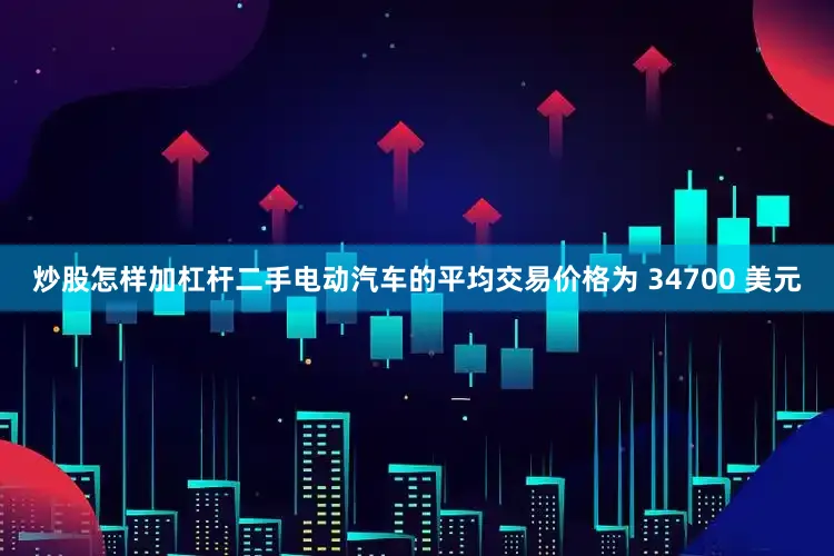 炒股怎样加杠杆二手电动汽车的平均交易价格为 34700 美元