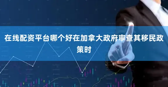 在线配资平台哪个好在加拿大政府审查其移民政策时