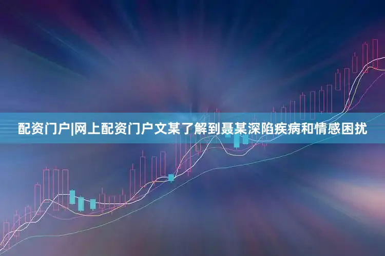 配资门户|网上配资门户文某了解到聂某深陷疾病和情感困扰
